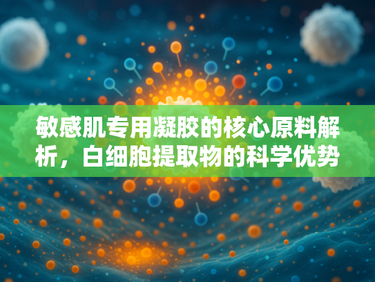 敏感肌专用凝胶的核心原料解析，白细胞提取物的科学优势与应用前景