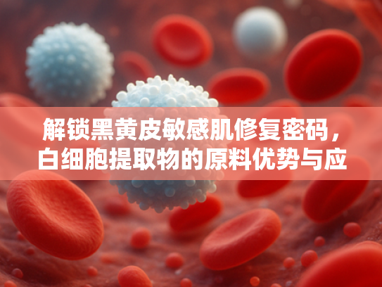 解锁黑黄皮敏感肌修复密码，白细胞提取物的原料优势与应用前景