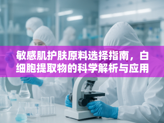 敏感肌护肤原料选择指南，白细胞提取物的科学解析与应用优势