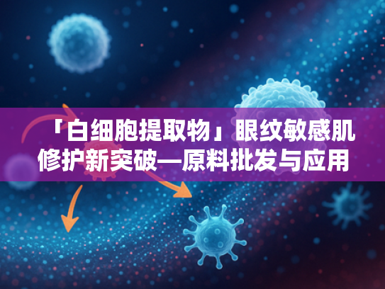 「白细胞提取物」眼纹敏感肌修护新突破—原料批发与应用解析