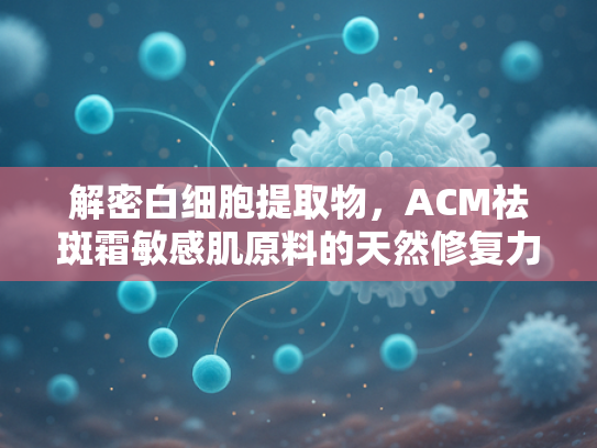 解密白细胞提取物，ACM祛斑霜敏感肌原料的天然修复力