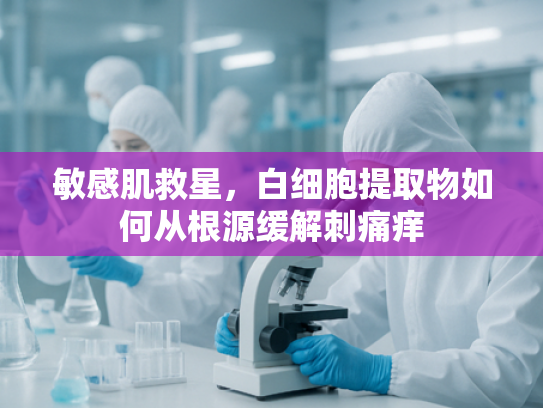 敏感肌救星，白细胞提取物如何从根源缓解刺痛痒
