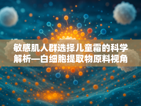 敏感肌人群选择儿童霜的科学解析—白细胞提取物原料视角下的护肤指南