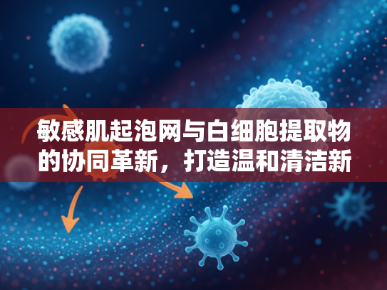 敏感肌起泡网与白细胞提取物的协同革新，打造温和清洁新体验