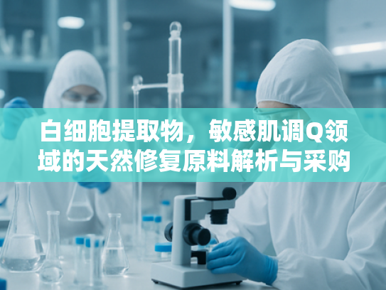 白细胞提取物，敏感肌调Q领域的天然修复原料解析与采购指南