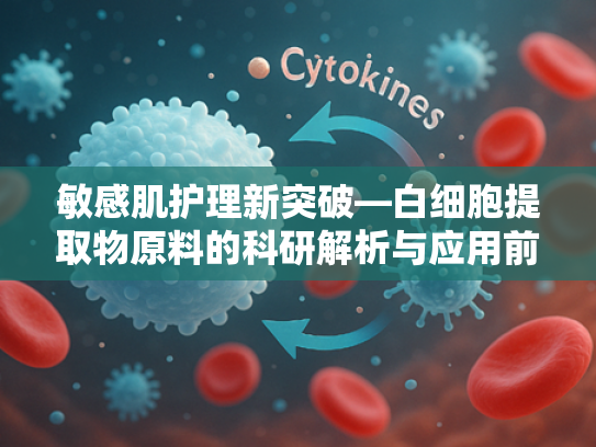 敏感肌护理新突破—白细胞提取物原料的科研解析与应用前景