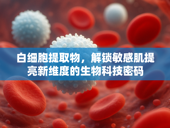 白细胞提取物，解锁敏感肌提亮新维度的生物科技密码