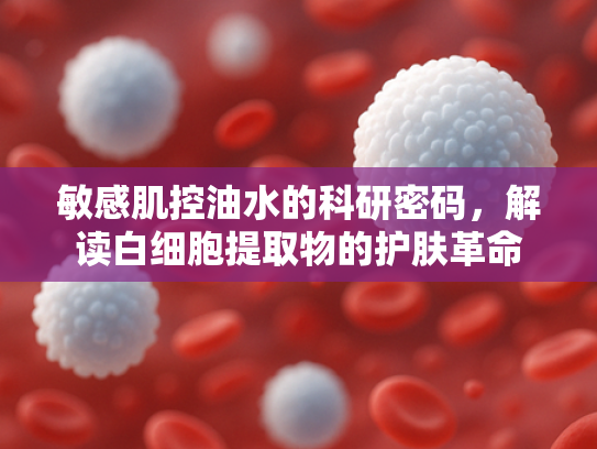 敏感肌控油水的科研密码，解读白细胞提取物的护肤革命