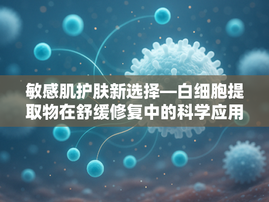 敏感肌护肤新选择—白细胞提取物在舒缓修复中的科学应用
