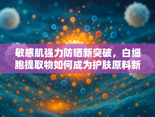 敏感肌强力防晒新突破，白细胞提取物如何成为护肤原料新宠？