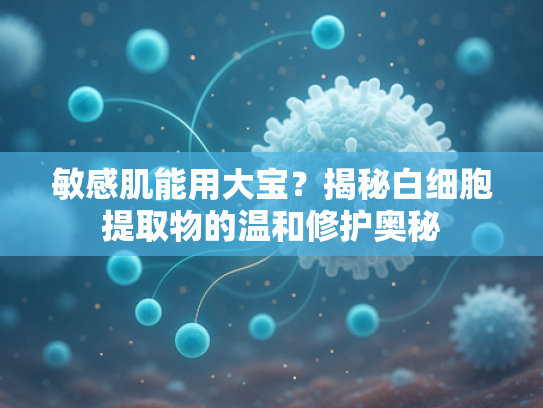 敏感肌能用大宝？揭秘白细胞提取物的温和修护奥秘
