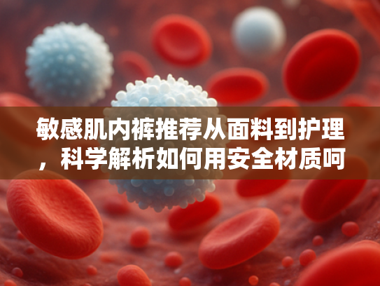 敏感肌内裤推荐从面料到护理，科学解析如何用安全材质呵护脆弱肌肤