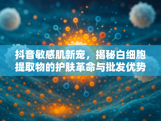 抖音敏感肌新宠，揭秘白细胞提取物的护肤革命与批发优势