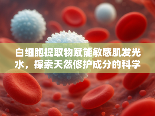 白细胞提取物赋能敏感肌发光水，探索天然修护成分的科学奥秘
