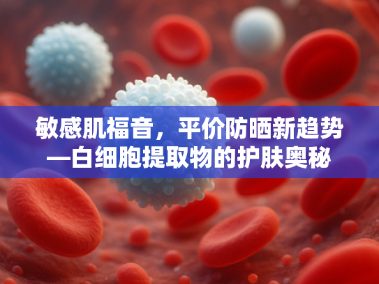 敏感肌福音，平价防晒新趋势—白细胞提取物的护肤奥秘