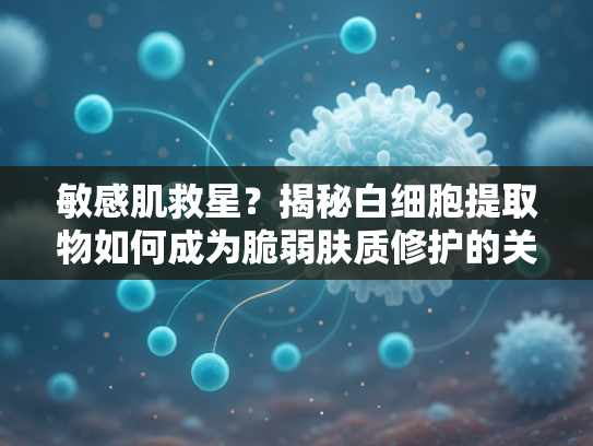 敏感肌救星？揭秘白细胞提取物如何成为脆弱肤质修护的关键原料