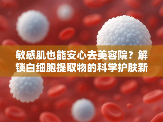 敏感肌也能安心去美容院？解锁白细胞提取物的科学护肤新选择