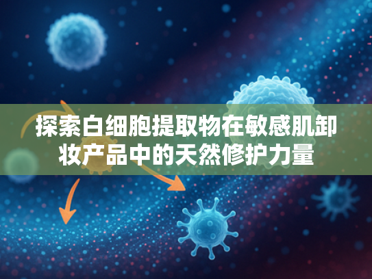 探索白细胞提取物在敏感肌卸妆产品中的天然修护力量