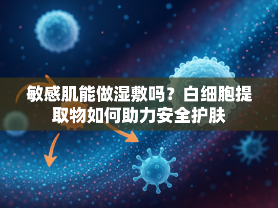 敏感肌能做湿敷吗？白细胞提取物如何助力安全护肤