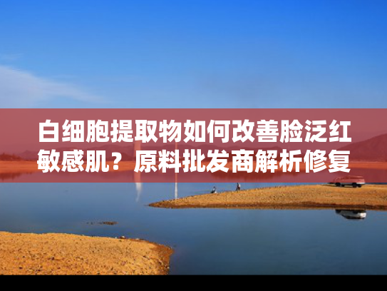 白细胞提取物如何改善脸泛红敏感肌？原料批发商解析修复奥秘