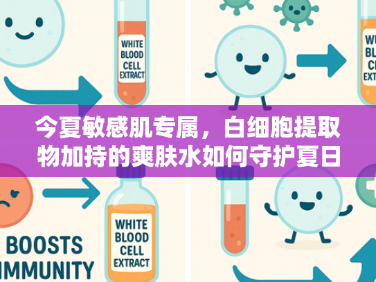 今夏敏感肌专属，白细胞提取物加持的爽肤水如何守护夏日水润肌