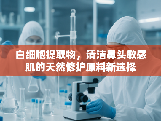 白细胞提取物，清洁鼻头敏感肌的天然修护原料新选择