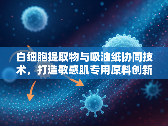 白细胞提取物与吸油纸协同技术，打造敏感肌专用原料创新方案