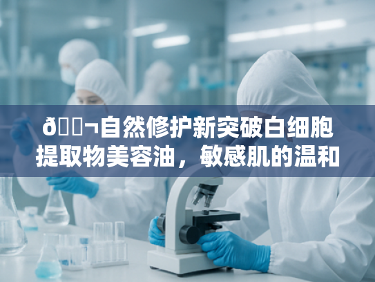 🔬自然修护新突破白细胞提取物美容油，敏感肌的温和焕肤密钥