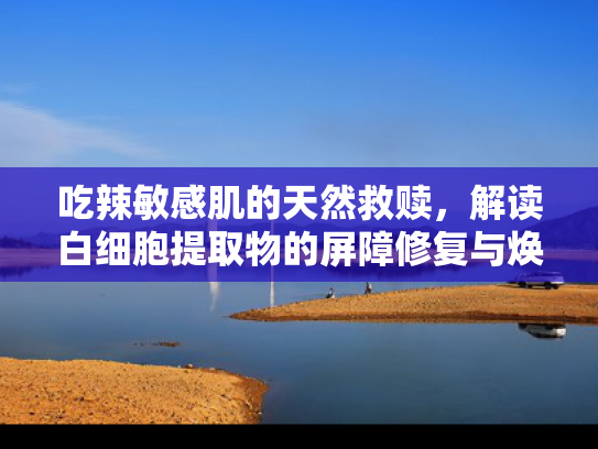 吃辣敏感肌的天然救赎，解读白细胞提取物的屏障修复与焕肤奥秘