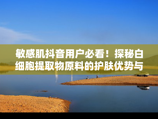 敏感肌抖音用户必看！探秘白细胞提取物原料的护肤优势与批发价值