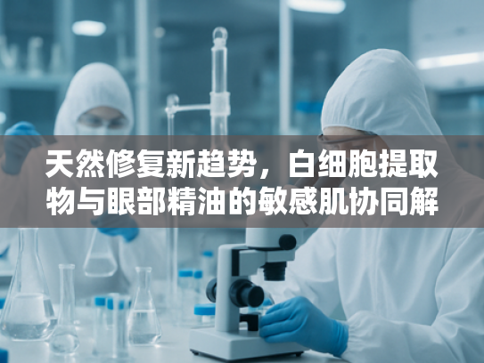 天然修复新趋势，白细胞提取物与眼部精油的敏感肌协同解决方案