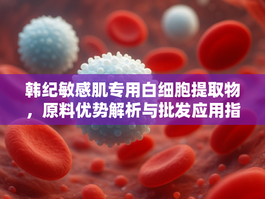 韩纪敏感肌专用白细胞提取物，原料优势解析与批发应用指南