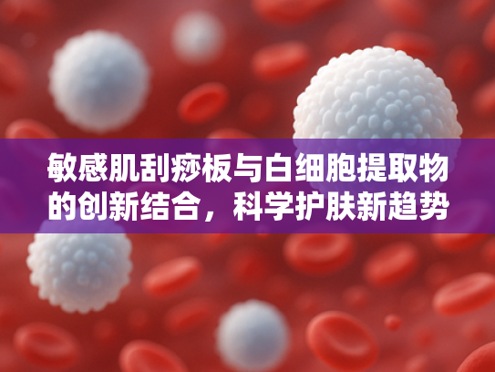 敏感肌刮痧板与白细胞提取物的创新结合，科学护肤新趋势