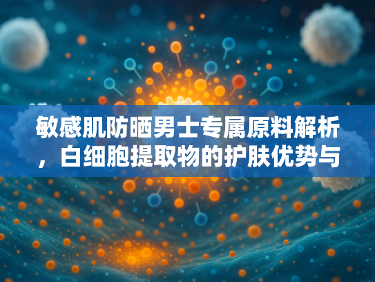 敏感肌防晒男士专属原料解析，白细胞提取物的护肤优势与批发价值
