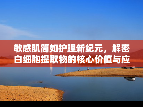 敏感肌简如护理新纪元，解密白细胞提取物的核心价值与应用前景