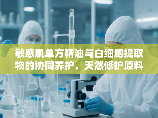敏感肌单方精油与白细胞提取物的协同养护，天然修护原料的科技新突破