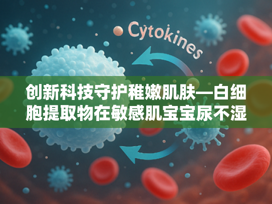 创新科技守护稚嫩肌肤—白细胞提取物在敏感肌宝宝尿不湿中的应用解析