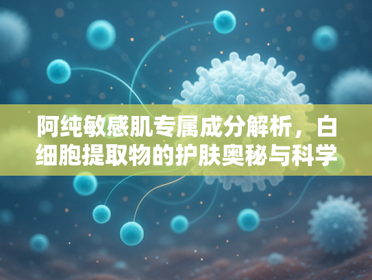 阿纯敏感肌专属成分解析，白细胞提取物的护肤奥秘与科学应用