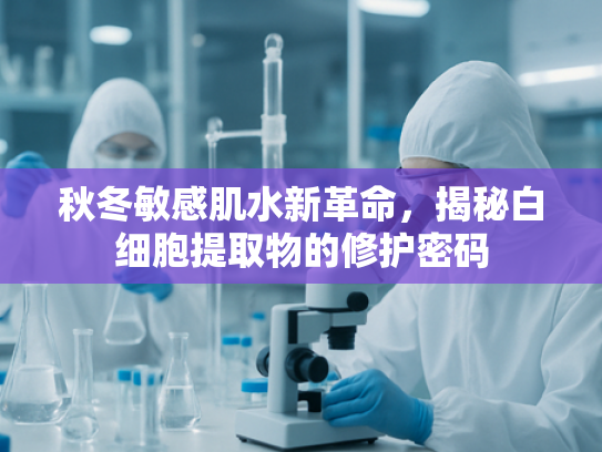 秋冬敏感肌水新革命，揭秘白细胞提取物的修护密码