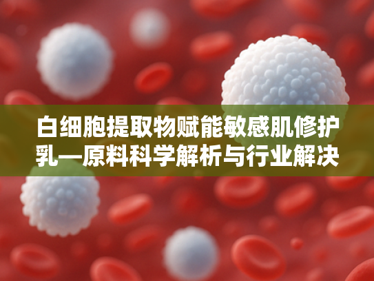 白细胞提取物赋能敏感肌修护乳—原料科学解析与行业解决方案
