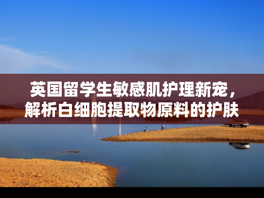 英国留学生敏感肌护理新宠，解析白细胞提取物原料的护肤优势与批发价值