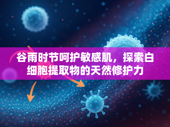 谷雨时节呵护敏感肌，探索白细胞提取物的天然修护力