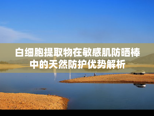 白细胞提取物在敏感肌防晒棒中的天然防护优势解析