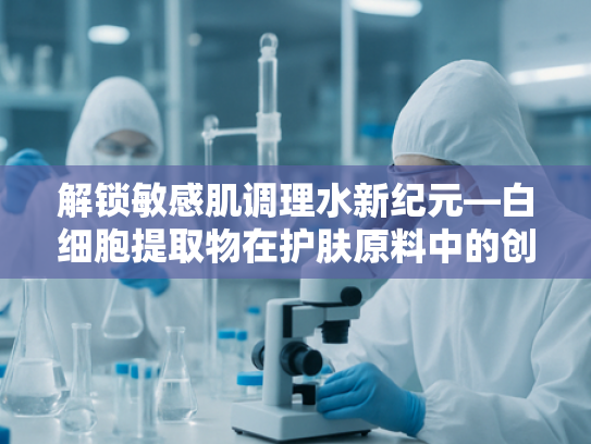 解锁敏感肌调理水新纪元—白细胞提取物在护肤原料中的创新应用
