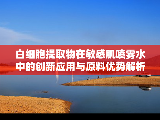 白细胞提取物在敏感肌喷雾水中的创新应用与原料优势解析