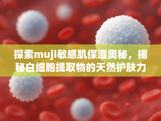 探索muji敏感肌保湿奥秘，揭秘白细胞提取物的天然护肤力量