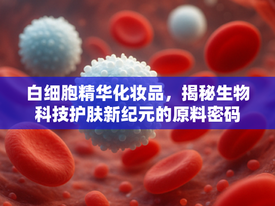 白细胞精华化妆品，揭秘生物科技护肤新纪元的原料密码