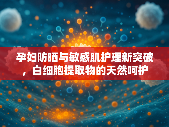 孕妇防晒与敏感肌护理新突破，白细胞提取物的天然呵护