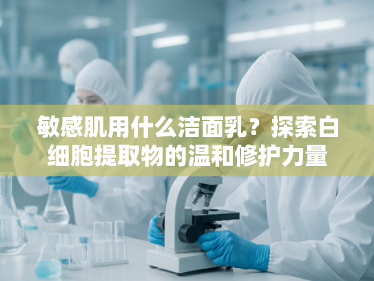 敏感肌用什么洁面乳？探索白细胞提取物的温和修护力量