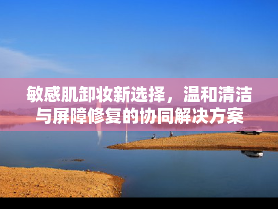 敏感肌卸妆新选择，温和清洁与屏障修复的协同解决方案
